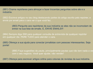 (881) Chame repórteres para almoçar e fazer trocentas perguntas sobre ele e a
indústria.
(882) Escreva artigos no seu blog destacando partes do artigo escrito pelo repórter, e
envie por email para o cara ver o que você fez.
(883) Pergunte aos repórteres da sua indústria se eles não se incomodam de
entrar na sua lista de emails. E, ENVIE EMAILS!!!
(884) Sempre diga SIM para qualquer consulta de entrevista de qualquer repórter
em qualquer dia. PARE TUDO para atender o cara.
(885) Ofereça a sua ajuda para conectar jornalistas com pessoas interessantes. Seja
ponte!
(886) Faça sugestões de pauta, principalmente pautas que não tem nada a ver
com o seu negócio. Você quer ajudar, não vender!
(887) Ofereça para escrever artigos online para colunas de revistas da sua indústria.
 