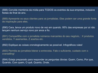 (888) Convide membros da mídia para TODOS os eventos da sua empresa, inclusive
festas de final de ano.
(889) Apresente os seus clientes para os jornalistas. Eles podem ser uma grande fonte
de inspiração para eles.
(890) Cara, lance um produto novo de vez em quando. 95% das empresas por aí não
lançam nenhum serviço novo por anos a fio.
(891) Compartilhe com o jornalista números marcantes do seu negócio, : X produtos
vendidos, Y assinantes, Z acertos etc.
(892) Explique as coisas cronologicamente se possível. Infográficos rules!
(893) Permita ao jornalista liderar a entrevista. Fale o suficiente, cuidado com o
overselling!
(894) Esteja preparado para responder as perguntas óbvias: Quem, Como, Por que,
Quando, Com quem, O quê, Quanto, Onde.
 