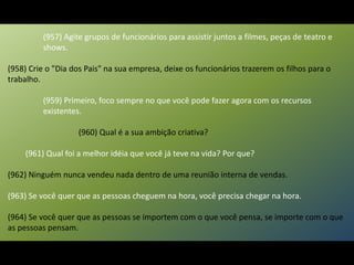 (957) Agite grupos de funcionários para assistir juntos a filmes, peças de teatro e
shows.
(958) Crie o "Dia dos Pais" na sua empresa, deixe os funcionários trazerem os filhos para o
trabalho.
(959) Primeiro, foco sempre no que você pode fazer agora com os recursos
existentes.
(960) Qual é a sua ambição criativa?
(961) Qual foi a melhor idéia que você já teve na vida? Por que?
(962) Ninguém nunca vendeu nada dentro de uma reunião interna de vendas.
(963) Se você quer que as pessoas cheguem na hora, você precisa chegar na hora.
(964) Se você quer que as pessoas se importem com o que você pensa, se importe com o que
as pessoas pensam.
 