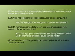 (980) Engaje-se com os seus seguidores! Não colecione os bichos como se
fossem uma coleção de gente.
(981) Você não pode comprar credibilidade, você tem que conquistá-lá.
(982) Você pregando um evangelho ou vendendo um produto?
(983) Os melhores empreendedores tem uma forte presença nas redes
sociais e não um currículo virtual.
(984) Não diga que a sua empresa é líder de alguma coisa. Prove!
Mostre informação online que educa além de vender.
(985) Não insista com "compra compra compra" porque vai terminar com
"tchau tchau tchau".
 