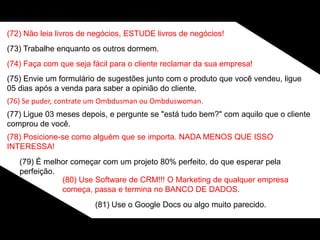 (72) Não leia livros de negócios, ESTUDE livros de negócios!
(73) Trabalhe enquanto os outros dormem.
(74) Faça com que seja fácil para o cliente reclamar da sua empresa!
(75) Envie um formulário de sugestões junto com o produto que você vendeu, ligue
05 dias após a venda para saber a opinião do cliente.
(76) Se puder, contrate um Ombdusman ou Ombduswoman.
(77) Ligue 03 meses depois, e pergunte se "está tudo bem?" com aquilo que o cliente
comprou de você.
(78) Posicione-se como alguém que se importa. NADA MENOS QUE ISSO
INTERESSA!
(79) É melhor começar com um projeto 80% perfeito, do que esperar pela
perfeição.
(80) Use Software de CRM!!! O Marketing de qualquer empresa
começa, passa e termina no BANCO DE DADOS.
(81) Use o Google Docs ou algo muito parecido.
 
