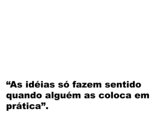 “As idéias só fazem sentido
quando alguém as coloca em
prática”.
 