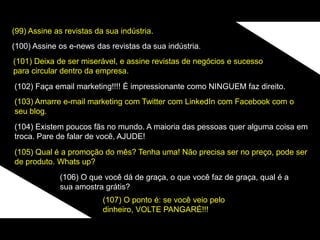 (99) Assine as revistas da sua indústria.
(100) Assine os e-news das revistas da sua indústria.
(101) Deixa de ser miserável, e assine revistas de negócios e sucesso
para circular dentro da empresa.
(102) Faça email marketing!!!! É impressionante como NINGUEM faz direito.
(103) Amarre e-mail marketing com Twitter com LinkedIn com Facebook com o
seu blog.
(104) Existem poucos fãs no mundo. A maioria das pessoas quer alguma coisa em
troca. Pare de falar de você, AJUDE!
(105) Qual é a promoção do mês? Tenha uma! Não precisa ser no preço, pode ser
de produto. Whats up?
(106) O que você dá de graça, o que você faz de graça, qual é a
sua amostra grátis?
(107) O ponto é: se você veio pelo
dinheiro, VOLTE PANGARÉ!!!
 