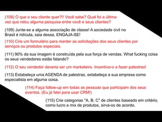 (108) O que o seu cliente quer?!! Você sabe? Qual foi a última
vez que rolou alguma pesquisa entre você e seus clientes?
(109) Junte-se a alguma associação de classe! A sociedade civil no
Brasil é ridícula, saia dessa, ENGAJA-SE!
(110) Crie um formulário para manter as solicitações dos seus clientes por
serviços ou produtos especiais.
(111) 90% da sua imagem é construída pela sua força de vendas. What fucking coisa
os seus vendedores estão falando?
(112) O seu vendedor deveria ser um marketeiro. Incentivo-o a fazer palestras!
(113) Estabeleça uma AGENDA de palestras, estabeleça a sua empresa como
especialista em alguma coisa.
(114) Faça follow-up em todas as pessoas que participam dos seus
eventos. (Eu já falei para usar CRM!)
(115) Crie categorias "A, B, C" de clientes baseado em critério,
como lucro e mix de produtos, sirva-os de acordo.
 