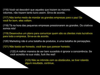 (116) Você vai descobrir que aqueles que trazem os maiores
volumes, não trazem tanto lucro assim. Sirva de acordo.
(117) Não tenha medo de mandar as grandes empresas para o pau! Se
você for bom, eles voltam.
(118) Tá na hora das pequenas empresas pressionarem as grandes. Os criativos
somos nós!
(119) Desenvolva um plano para comunicar quem são os clientes mais lucrativos
para toda a empresa. Sirva-os de acordo.
(120) Marketing não é uma batalha de produtos, é uma batalha de percepções.
(121) Não basta ser honesto, você tem que parecer honesto.
(122) A melhor maneira de ser bem sucedido é ignorar a concorrência. Se
você acredita na sua visão, fuck the rest!
(123) Não se intimide com os obstáculos, se tiver rolando
algum resultado, continue.
 
