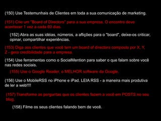 (150) Use Testemunhais de Clientes em toda a sua comunicação de marketing.
(151) Crie um "Board of Directors" para a sua empresa. O encontro deve
acontecer 1 vez a cada 60 dias.
(152) Abra as suas idéias, números, a aflições para o "board", deixe-os criticar,
opinar, compartilhar experiências.
(153) Diga aos clientes que você tem um board of directors composto por X, Y,
Z - gera credibilidade para a empresa.
(154) Use ferramentas como o SocialMention para saber o que falam sobre você
nas redes sociais.
(155) Use o Google Reader, o MELHOR software da Google.
(156) Use o MobileRSS no iPhone e iPad. LEIA RSS - a maneira mais produtiva
de ler a web!!!!
(157) Transforme as perguntas que os clientes fazem a você em POSTS no seu
blog.
(158) Filme os seus clientes falando bem de você.
 
