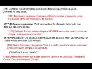 (175) Construa relacionamentos com outros blogueiros similares a você.
Comente no blog deles.
(176) Transforme contatos virtuais em relacionamentos presenciais, essa
é a métrica MAIS IMPORTANTE da internet.
(177) Defina metas realistas. Você provavelmente não pode fazer tudo que
fala que faz, corte coisas!
(178) Dedique 2 horas do seu dia para VENDER. As contas nunca param de
chegar, você precisa de vendas!
(179) Venda Direto! Ok, canais de distribuição são baratos, mas, VENDA DIRETO
- pelo menos 50% das suas vendas.
(180) Tenha Parceiros, não canais. Você é a mídia! Você precisa se relacionar
direto com quem compra o seu produto.
(181) Qual é a sua história?
(182) Empreendedor tem que saber escrever! Escreva na Voz Ativa, Parágrafos
Curtos, Descarte Palavras Clichês.
 