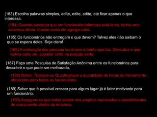 (183) Escolha palavras simples, edite, edite, edite, até ficar apenas o que
interessa.
(184) Quando perceber que um funcionário-talentoso está lento, tenha uma
conversa direta, mostre como ele agrega valor.
(185) Os funcionários não entregam o que devem? Talvez eles não saibam o
que se espera deles. Seja claro!
(186) A motivação das pessoas varia com a tarefa que faz. Descubra o que
motiva cada um. Jogador certo na posição certa.
(187) Faça uma Pesquisa de Satisfação Anônima entre os funcionários para
descobrir o que pode ser melhorado.
(188) Dobre, Triplique ou Quadruplique a quantidade de horas de treinamento
oferecidas para todos os funcionários.
(189) Saber que é possível crescer para algum lugar já é fator motivante para
um funcionário.
(190) Assegure-se que todos sabem dos projetos represados e possibilidades
de crescimento dentro da empresa.
 