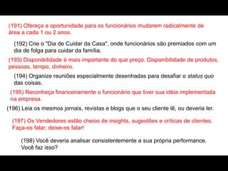 (191) Ofereça a oportunidade para os funcionários mudarem radicalmente de
área a cada 1 ou 2 anos.
(192) Crie o "Dia de Cuidar da Casa", onde funcionários são premiados com um
dia de folga para cuidar da família.
(193) Disponibilidade é mais importante do que preço. Disponibilidade de produtos,
pessoas, tempo, dinheiro.
(194) Organize reuniões especialmente desenhadas para desafiar o status quo
das coisas.
(195) Reconheça financeiramente o funcionário que tiver sua idéia implementada
na empresa.
(196) Leia os mesmos jornais, revistas e blogs que o seu cliente lê, ou deveria ler.
(197) Os Vendedores estão cheios de insights, sugestões e críticas de clientes.
Faça-os falar, deixe-os falar!
(198) Você deveria analisar consistentemente a sua própria performance.
Você faz isso?
 