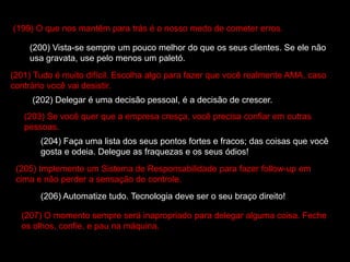 (199) O que nos mantêm para trás é o nosso medo de cometer erros.
(200) Vista-se sempre um pouco melhor do que os seus clientes. Se ele não
usa gravata, use pelo menos um paletó.
(201) Tudo é muito difícil. Escolha algo para fazer que você realmente AMA, caso
contrário você vai desistir.
(202) Delegar é uma decisão pessoal, é a decisão de crescer.
(203) Se você quer que a empresa cresça, você precisa confiar em outras
pessoas.
(204) Faça uma lista dos seus pontos fortes e fracos; das coisas que você
gosta e odeia. Delegue as fraquezas e os seus ódios!
(205) Implemente um Sistema de Responsabilidade para fazer follow-up em
cima e não perder a sensação de controle.
(206) Automatize tudo. Tecnologia deve ser o seu braço direito!
(207) O momento sempre será inapropriado para delegar alguma coisa. Feche
os olhos, confie, e pau na máquina.
 