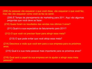 (208) As pessoas vão esquecer o que você disse, vão esquecer o que você fez,
mas não vão esquecer como você as fez se sentir.
(209) É Tempo de planejamento de marketing para 2011. Aqui vão algumas
perguntas que você deve se fazer:
(210) Quais foram os resultados das vendas nos últimos 3 anos?
(211) Qual é a sua expectativa de faturamento para 2011?
(212) O que você vai precisar fazer para atingir essa meta?
(213) O que pode evitar que você atinja essa meta?
(214) Descreva a visão que você tem para a sua empresa para os próximos
anos.
(215) Qual é a sua meta pessoal mais importante para os próximos anos?
(216) Qual será o papel da sua empresa em te ajudar a atingir essa meta
pessoal?
 