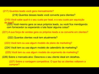 (217) Quantos leads você gera mensalmente?
(218) Quantos desses leads você converte para clientes?
(219) Você sabe qual é o seu custo por lead, e o seu custo por aquisição
de lead?
(220) Você mesmo gera os seus próprios leads, ou você fica mendigando
com fornecedor ou esperando o lula fazer alguma coisa?
(221) A sua força de vendas gera os próprios leads e os converte em clientes?
(222) Quantos clientes você tem atualmente?
(223) Você tem ou usa algum modelo de plano de marketing?
(224) Você tem ou usa algum modelo de calendário de marketing?
(225) Você tem ou usa algum modelo de orçamento de marketing?
(226) Sobre o mercado-alvo: Descreva o seu cliente ideal em detalhes.
(227) Sobre a vantagem competitiva: O que faz os clientes voltarem a
comprar?
 