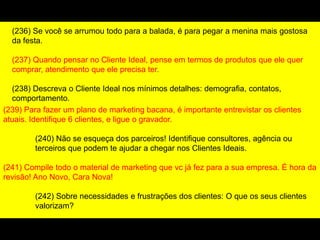 (239) Para fazer um plano de marketing bacana, é importante entrevistar os clientes
atuais. Identifique 6 clientes, e ligue o gravador.
(240) Não se esqueça dos parceiros! Identifique consultores, agência ou
terceiros que podem te ajudar a chegar nos Clientes Ideais.
(241) Compile todo o material de marketing que vc já fez para a sua empresa. É hora da
revisão! Ano Novo, Cara Nova!
(242) Sobre necessidades e frustrações dos clientes: O que os seus clientes
valorizam?
(236) Se você se arrumou todo para a balada, é para pegar a menina mais gostosa
da festa.
(237) Quando pensar no Cliente Ideal, pense em termos de produtos que ele quer
comprar, atendimento que ele precisa ter.
(238) Descreva o Cliente Ideal nos mínimos detalhes: demografia, contatos,
comportamento.
 
