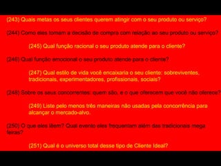 (243) Quais metas os seus clientes querem atingir com o seu produto ou serviço?
(244) Como eles tomam a decisão de compra com relação ao seu produto ou serviço?
(245) Qual função racional o seu produto atende para o cliente?
(246) Qual função emocional o seu produto atende para o cliente?
(247) Qual estilo de vida você encaixaria o seu cliente: sobreviventes,
tradicionais, experimentadores, profissionais, sociais?
(248) Sobre os seus concorrentes: quem são, e o que oferecem que você não oferece?
(249) Liste pelo menos três maneiras não usadas pela concorrência para
alcançar o mercado-alvo.
(250) O que eles lêem? Qual evento eles frequentam além das tradicionais mega
feiras?
(251) Qual é o universo total desse tipo de Cliente Ideal?
 