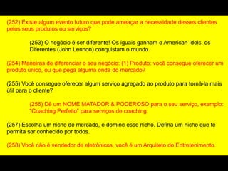 (252) Existe algum evento futuro que pode ameaçar a necessidade desses clientes
pelos seus produtos ou serviços?
(253) O negócio é ser diferente! Os iguais ganham o American Idols, os
Diferentes (John Lennon) conquistam o mundo.
(254) Maneiras de diferenciar o seu negócio: (1) Produto: você consegue oferecer um
produto único, ou que pega alguma onda do mercado?
(255) Você consegue oferecer algum serviço agregado ao produto para torná-la mais
útil para o cliente?
(256) Dê um NOME MATADOR & PODEROSO para o seu serviço, exemplo:
"Coaching Perfeito" para serviços de coaching.
(257) Escolha um nicho de mercado, e domine esse nicho. Defina um nicho que te
permita ser conhecido por todos.
(258) Você não é vendedor de eletrônicos, você é um Arquiteto do Entretenimento.
 