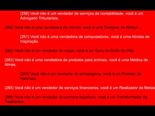 (259) Você não é um vendedor de serviços de contabilidade, você é um
Advogado Tributarista.
(260) Você não é uma vendedora de móveis, você é uma Designer de Ninhos.
(261) Você não é uma vendedora de computadores, você é uma Ativista de
Inspiração.
(262) Você não é um vendedor de roupa, você é um Guru de Estilo de Vida.
(263) Você não é uma vendedora de produtos para animais, você é uma Médica de
Almas.
(264) Você não é um vendedor de embalagens, você é um Protetor da
Natureza
(265) Você não é um vendedor de serviços financeiros, você é um Realizador de Metas.
(266) Você não é um vendedor de serviços logísticos, você é um Transformador de
Realidades.
(267) Você não é uma vendedora de cosméticos, você é Líder da Independência
 