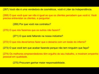 (267) Você não é uma vendedora de cosméticos, você é Líder da Independência.
(268) O que você quer ser não é igual ao que os clientes percebem que você é. Você
precisa entrevistar os clientes, e perguntar:
(269) Por que você nos contratou?
(270) O que nós fazemos que os outros não fazem?
(271) O que está faltando na nossa indústria?
(272) O que nós deveríamos fazer que o deixaria com um tesão do inferno?
(273) O que você tem que acabar fazendo porque não tem ninguém que faça?
(274) Os melhores empreendedores têm orgulho do seu trabalho, e mostram empenho
pessoal em qualidade.
(275) Procuram ganhar maior responsabilidade.
 