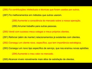 (286) Fiz contribuições intelectuais e técnicas que foram usadas por outros.
(287) Fiz melhoramentos em métodos que outros usaram.
(288) Aumentei a consciência do mercado sobre a nossa operação.
(289) Arrumei trabalho para outras pessoas.
(290) Vendi com sucesso meus colegas e meus próprios clientes.
(291) Reforcei (além de manter) relacionamentos já existentes com clientes.
(292) Consegui um cliente novo, específico, que tem importância estratégica.
(293) Consegui um novo tipo específico de serviço, que nos ensinou novas aptidões
(294) Aumentei o meu valor no mercado.
(295) Alcancei níveis visivelmente mais altos de satisfação de clientes.
 