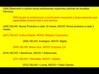 (304) Desenvolvi e cultivei novos profissionais superiores partindo de escalões
inferiores.
(305) Ajudei os profissionais a continuarem crescendo e desenvolvendo suas
capacidades durante toda a sua carreira.
(306) VELHO: Novos Produtos a cada 12 meses, NOVO: Novos produtos a cada 3
meses.
(307) VELHO: Cultura Paizão, NOVO: Religião Corporativa.
(308) VELHO: Analógico, NOVO: Digital.
(309) VELHO: Status Quo, NOVO: Empresa 2.0.
(310) VELHO = Benefícios, NOVO = Diferenciais.
(311) VELHO = Mensalão, NOVO = Salário.
(312) VELHO = Livros, NOVO = Video Games.
(313) VELHO = Falar mal do Chefe, NOVO = Falar com o Chefe
 