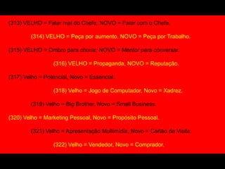 (313) VELHO = Falar mal do Chefe, NOVO = Falar com o Chefe.
(314) VELHO = Peça por aumento, NOVO = Peça por Trabalho.
(315) VELHO = Ombro para chorar, NOVO = Mentor para conversar.
(316) VELHO = Propaganda, NOVO = Reputação.
(317) Velho = Potencial, Novo = Essencial.
(318) Velho = Jogo de Computador, Novo = Xadrez.
(319) Velho = Big Brother, Novo = Small Business.
(320) Velho = Marketing Pessoal, Novo = Propósito Pessoal.
(321) Velho = Apresentação Multimídia, Novo = Cartão de Visita.
(322) Velho = Vendedor, Novo = Comprador.
 