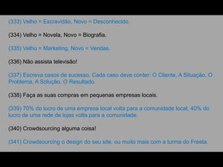 (333) Velho = Escravidão, Novo = Desconhecido.
(334) Velho = Novela, Novo = Biografia.
(335) Velho = Marketing, Novo = Vendas.
(336) Não assista televisão!
(337) Escreva casos de sucesso. Cada caso deve conter: O Cliente, A Situação, O
Problema, A Solução, O Resultado.
(338) Faça as suas compras em pequenas empresas locais.
(339) 70% do lucro de uma empresa local volta para a comunidade local, 40% do
lucro de uma rede de lojas volta para a comunidade.
(340) Crowdsourcing alguma coisa!
(341) Crowdsourcing o design do seu site, ou muito mais com a turma do Freela.
 