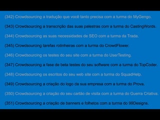 (342) Crowdsourcing a tradução que você tanto precisa com a turma do MyGengo.
(343) Crowdsourcing a transcrição das suas palestras com a turma do CastingWords.
(344) Crowdsourcing as suas necessidades de SEO com a turma da Trada.
(345) Crowdsourcing tarefas rotinheiras com a turma do CrowdFlower.
(346) Crowdsourcing os testes do seu site com a turma do UserTesting.
(347) Crowdsourcing a fase de beta testes do seu software com a turma do TopCoder.
(348) Crowdsourcing os escritos do seu web site com a turma do SquadHelp.
(349) Crowdsourcing a criação do logo da sua empresa com a turma do Prova.
(350) Crowdsourcing a criação do seu cartão de visita com a turma do Guerra Criativa.
(351) Crowdsourcing a criação de banners e folhetos com a turma do 99Designs.
 