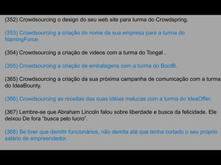 (352) Crowdsourcing o design do seu web site para turma do Crowdspring.
(353) Crowdsourcing a criação do nome da sua empresa para a turma do
NamingForce.
(354) Crowdsourcing a criação de videos com a turma do Tongal .
(355) Crowdsourcing a criação de embalagens com a turma do BootB.
(365) Crowdsourcing a criação da sua próxima campanha de comunicação com a turma
do IdeaBounty.
(366) Crowdsourcing as receitas das suas idéias malucas com a turma do IdeaOffer.
(367) Lembre-se que Abraham Lincoln falou sobre liberdade e busca da felicidade. Ele
deixou De fora “busca pelo lucro”.
(368) Se tiver que demitir funcionários, não demita até que tenha cortado o seu próprio
salário de empreendedor.
 