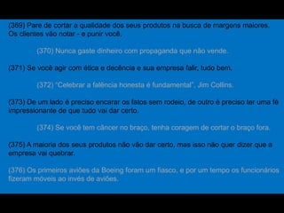 (369) Pare de cortar a qualidade dos seus produtos na busca de margens maiores.
Os clientes vão notar - e punir você.
(370) Nunca gaste dinheiro com propaganda que não vende.
(371) Se você agir com ética e decência e sua empresa falir, tudo bem.
(372) “Celebrar a falência honesta é fundamental”, Jim Collins.
(373) De um lado é preciso encarar os fatos sem rodeio, de outro é preciso ter uma fé
impressionante de que tudo vai dar certo.
(374) Se você tem câncer no braço, tenha coragem de cortar o braço fora.
(375) A maioria dos seus produtos não vão dar certo, mas isso não quer dizer que a
empresa vai quebrar.
(376) Os primeiros aviões da Boeing foram um fiasco, e por um tempo os funcionários
fizeram móveis ao invés de aviões.
 