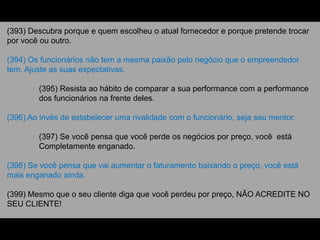 (393) Descubra porque e quem escolheu o atual fornecedor e porque pretende trocar
por você ou outro.
(394) Os funcionários não tem a mesma paixão pelo negócio que o empreendedor
tem. Ajuste as suas expectativas.
(395) Resista ao hábito de comparar a sua performance com a performance
dos funcionários na frente deles.
(396) Ao invés de estabelecer uma rivalidade com o funcionário, seja seu mentor.
(397) Se você pensa que você perde os negócios por preço, você está
Completamente enganado.
(398) Se você pensa que vai aumentar o faturamento baixando o preço, você está
mais enganado ainda.
(399) Mesmo que o seu cliente diga que você perdeu por preço, NÃO ACREDITE NO
SEU CLIENTE!
 