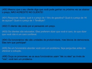 (400) Mesmo que o seu cliente diga que você pode ganhar na próxima vez se abaixar
o preço, NÃO ACREDITE NO CLIENTE!
(401) Responde rápido: qual é o preço de 1 litro de gasolina? Qual é o preço de 1K
de açúcar? Qual é o preço de 1 TeraByte?
(402) O cliente não anda por aí pensando em preço.
(403) Os clientes são educados. Eles preferem dizer que você é caro, do que dizer
que você não é um cara confiável.
(404) Os funcionários não são unidades de produtividade, mas blocos de democracia.
Eles tem que participar!
(405) Se um funcionário abordar você com um problema, faça perguntas antes de
oferecer a solução.
(406) Ouça os pronomes; se os seus funcionários usam "ele ou eles" ao invés de
"nós", você tem um problema.
 