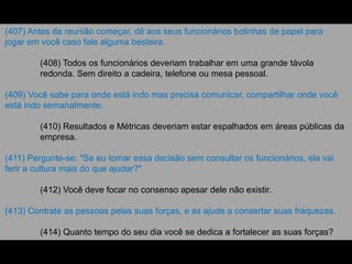 (407) Antes da reunião começar, dê aos seus funcionários bolinhas de papel para
jogar em você caso fale alguma besteira.
(408) Todos os funcionários deveriam trabalhar em uma grande távola
redonda. Sem direito a cadeira, telefone ou mesa pessoal.
(409) Você sabe para onde está indo mas precisa comunicar, compartilhar onde você
está indo semanalmente.
(410) Resultados e Métricas deveriam estar espalhados em áreas públicas da
empresa.
(411) Pergunte-se: "Se eu tomar essa decisão sem consultar os funcionários, ela vai
ferir a cultura mais do que ajudar?"
(412) Você deve focar no consenso apesar dele não existir.
(413) Contrate as pessoas pelas suas forças, e as ajude a consertar suas fraquezas.
(414) Quanto tempo do seu dia você se dedica a fortalecer as suas forças?
 