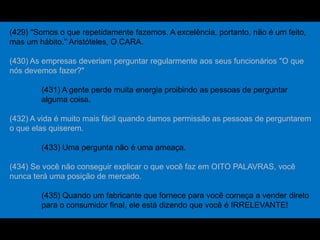 (429) "Somos o que repetidamente fazemos. A excelência, portanto, não é um feito,
mas um hábito." Aristóteles, O CARA.
(430) As empresas deveriam perguntar regularmente aos seus funcionários "O que
nós devemos fazer?"
(431) A gente perde muita energia proibindo as pessoas de perguntar
alguma coisa.
(432) A vida é muito mais fácil quando damos permissão as pessoas de perguntarem
o que elas quiserem.
(433) Uma pergunta não é uma ameaça.
(434) Se você não conseguir explicar o que você faz em OITO PALAVRAS, você
nunca terá uma posição de mercado.
(435) Quando um fabricante que fornece para você começa a vender direto
para o consumidor final, ele está dizendo que você é IRRELEVANTE!
 
