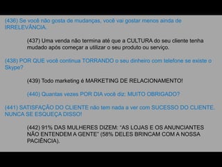 (436) Se você não gosta de mudanças, você vai gostar menos ainda de
IRRELEVÂNCIA.
(437) Uma venda não termina até que a CULTURA do seu cliente tenha
mudado após começar a utilizar o seu produto ou serviço.
(438) POR QUE você continua TORRANDO o seu dinheiro com telefone se existe o
Skype?
(439) Todo marketing é MARKETING DE RELACIONAMENTO!
(440) Quantas vezes POR DIA você diz: MUITO OBRIGADO?
(441) SATISFAÇÃO DO CLIENTE não tem nada a ver com SUCESSO DO CLIENTE.
NUNCA SE ESQUEÇA DISSO!
(442) 91% DAS MULHERES DIZEM: “AS LOJAS E OS ANUNCIANTES
NÃO ENTENDEM A GENTE” (58% DELES BRINCAM COM A NOSSA
PACIÊNCIA).
 