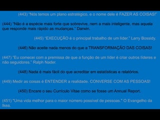 (443) “Nós temos um plano estratégico, e o nome dele é FAZER AS COISAS!”
(444) “Não é a espécie mais forte que sobrevive, nem a mais inteligente, mas aquela
que responde mais rápido as mudanças.” Darwin.
(445) “EXECUÇÃO é o principal trabalho de um líder.” Larry Bossidy.
(446) Não aceite nada menos do que a TRANSFORMAÇÃO DAS COISAS!
(447) “Eu comecei com a premissa de que a função de um líder é criar outros líderes e
não seguidores.” Ralph Nader.
(448) Nada é mais fácil do que acreditar em estatísticas e relatórios.
(449) Medir as coisas é ENTENDER a realidade. CONVERSE COM AS PESSOAS!
(450) Encare o seu Currículo Vitae como se fosse um Annual Report.
(451) "Uma vida melhor para o maior número possível de pessoas." O Evangelho da
Ikea.
 