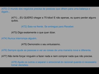 (470) O mundo dos negócios precisa de pessoas que olhem para uma balança e
digam...
(471) ...EU QUERO chegar a 75 kilos! E não apenas, eu quero perder alguns
quilos.
(472) Saia na frente. Se entregue para Receber.
(473) Diga exatamente o que quer dizer.
(474) Nunca interrompa alguém.
(475) Demonstre o seu entusiasmo.
(476) Sempre ajude as pessoas a ver as coisas de uma maneira nova e diferente.
(477) Não tente forçar ninguém a fazer nada e nem comprar nada que não precise.
(478) Ajude os outros a separar o emocional do racional quando é necessário
tomar decisões.
 
