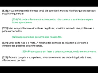 (523) A sua empresa não é o que você diz que ela é, mas as histórias que as pessoas
espalham que ela é.
(524) Vá onde a festa está acontecendo, não comece a sua festa e espere
todos aparecerem.
(525) Não tem problema ouvir críticas negativas; você fica sabendo dos problemas e
pode consertá-los.
(526) Agora é tempo de ser fã dos nossos fãs.
(527) Estar certo não é a meta. A maioria dos conflitos da vida tem a ver com a
vontade das pessoas estarem certas.
(528) Preocupa-se em fazer a coisa acontecer, e não em estar certo.
(529) Procure cumprir a sua palavra; vivemos em uma era onde integridade é rara;
diferencie-se por isso.
 