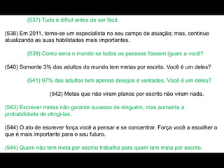 (537) Tudo é difícil antes de ser fácil.
(538) Em 2011, torne-se um especialista no seu campo de atuação; mas, continue
atualizando as suas habilidades mais importantes.
(539) Como seria o mundo se todas as pessoas fossem iguais a você?
(540) Somente 3% dos adultos do mundo tem metas por escrito. Você é um deles?
(541) 97% dos adultos tem apenas desejos e vontades. Você é um deles?
(542) Metas que não viram planos por escrito não viram nada.
(543) Escrever metas não garante sucesso de ninguém, mas aumenta a
probabilidade de atingi-las.
(544) O ato de escrever força você a pensar e se concentrar. Força você a escolher o
que é mais importante para o seu futuro.
(544) Quem não tem meta por escrito trabalha para quem tem meta por escrito.
 