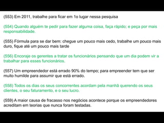 (553) Em 2011, trabalhe para ficar em 1o lugar nessa pesquisa
(554) Quando alguém te pedir para fazer alguma coisa, faça rápido; e peça por mais
responsabilidade.
(555) Fórmula para se dar bem: chegue um pouco mais cedo, trabalhe um pouco mais
duro, fique até um pouco mais tarde
(556) Encoraje os gerentes a tratar os funcionários pensando que um dia podem vir a
trabalhar para esses funcionários.
(557) Um empreendedor está errado 90% do tempo; para empreender tem que ser
muito humilde para assumir que está errado.
(558) Todos os dias os seus concorrentes acordam pela manhã querendo os seus
clientes, o seu faturamento, e o seu lucro.
(559) A maior causa de fracasso nos negócios acontece porque os empreendedores
acreditam em teorias que nunca foram testadas.
 
