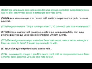 (568) Faça uma pausa antes de responder uma pessoa, considere cuidadosamente o
que foi dito; assim você passa a percepção que você ouviu.
(569) Nunca assuma o que uma pessoa está sentindo ou pensando a partir das suas
palavras.
(570) Pergunte sempre: "O que você quis dizer?", "O que você quis dizer exatamente?"
(571) Somente quando você consegue repetir o que uma pessoa falou com suas
próprias palavras que você pode se considerar um bom ouvinte.
(572) Existe alguma coisa que você deve fazer mais vezes, menos vezes, começar a
fazer, ou parar de fazer? É assim que se muda na vida.
(573) A maior ação empreendedora da sua vida...
(574) ...no momento em que o seu filho nasce, você está se comprometendo em fazer
o melhor pelos próximos 20 anos para fazê-lo feliz.
 