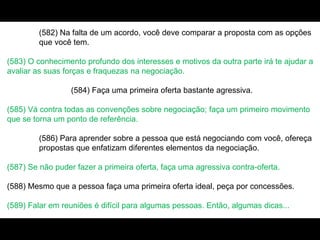 (582) Na falta de um acordo, você deve comparar a proposta com as opções
que você tem.
(583) O conhecimento profundo dos interesses e motivos da outra parte irá te ajudar a
avaliar as suas forças e fraquezas na negociação.
(584) Faça uma primeira oferta bastante agressiva.
(585) Vá contra todas as convenções sobre negociação; faça um primeiro movimento
que se torna um ponto de referência.
(586) Para aprender sobre a pessoa que está negociando com você, ofereça
propostas que enfatizam diferentes elementos da negociação.
(587) Se não puder fazer a primeira oferta, faça uma agressiva contra-oferta.
(588) Mesmo que a pessoa faça uma primeira oferta ideal, peça por concessões.
(589) Falar em reuniões é difícil para algumas pessoas. Então, algumas dicas...
 