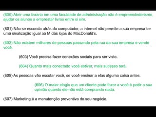 (600) Abrir uma livraria em uma faculdade de administração não é empreendedorismo,
ajudar os alunos a emprestar livros entre si sim.
(601) Não se esconda atrás do computador, a internet não permite a sua empresa ter
uma sinalização igual ao M das lojas do MacDonald’s.
(602) Não existem milhares de pessoas passando pela rua da sua empresa e vendo
você.
(603) Você precisa fazer conexões sociais para ser visto.
(604) Quanto mais conectado você estiver, mais sucesso terá.
(605) As pessoas vão escutar você, se você ensinar a elas alguma coisa antes.
(606) O maior elogio que um cliente pode fazer a você é pedir a sua
opinião quando ele não está comprando nada.
(607) Marketing é a manutenção preventiva do seu negócio.
 