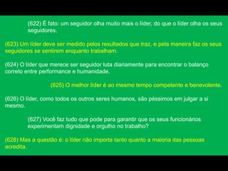 (622) É fato: um seguidor olha muito mais o líder, do que o líder olha os seus
seguidores.
(623) Um líder deve ser medido pelos resultados que traz, e pela maneira faz os seus
seguidores se sentirem enquanto trabalham.
(624) O líder que merece ser seguidor luta diariamente para encontrar o balanço
correto entre performance e humanidade.
(625) O melhor líder é ao mesmo tempo competente e benevolente.
(626) O líder, como todos os outros seres humanos, são péssimos em julgar a si
mesmo.
(627) Você faz tudo que pode para garantir que os seus funcionários
experimentam dignidade e orgulho no trabalho?
(628) Mas a questão é: o líder não importa tanto quanto a maioria das pessoas
acredita.
 