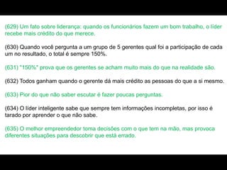 (629) Um fato sobre liderança: quando os funcionários fazem um bom trabalho, o líder
recebe mais crédito do que merece.
(630) Quando você pergunta a um grupo de 5 gerentes qual foi a participação de cada
um no resultado, o total é sempre 150%.
(631) "150%" prova que os gerentes se acham muito mais do que na realidade são.
(632) Todos ganham quando o gerente dá mais crédito as pessoas do que a si mesmo.
(633) Pior do que não saber escutar é fazer poucas perguntas.
(634) O líder inteligente sabe que sempre tem informações incompletas, por isso é
tarado por aprender o que não sabe.
(635) O melhor empreendedor toma decisões com o que tem na mão, mas provoca
diferentes situações para descobrir que está errado.
 