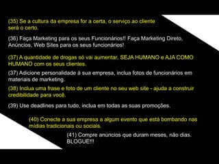 (35) Se a cultura da empresa for a certa, o serviço ao cliente
será o certo.
(36) Faça Marketing para os seus Funcionários!! Faça Marketing Direto,
Anúncios, Web Sites para os seus funcionários!
(37) A quantidade de drogas só vai aumentar, SEJA HUMANO e AJA COMO
HUMANO com os seus clientes.
(37) Adicione personalidade à sua empresa, inclua fotos de funcionários em
materiais de marketing.
(38) Inclua uma frase e foto de um cliente no seu web site - ajuda a construir
credibilidade para você.
(39) Use deadlines para tudo, inclua em todas as suas promoções.
(40) Conecte a sua empresa a algum evento que está bombando nas
mídias tradicionais ou sociais.
(41) Compre anúncios que duram meses, não dias.
BLOGUE!!!
 