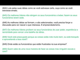(644) Lute pelas suas idéias como se você estivesse certo, ouça como se você
estivesse errado.
(645) Os melhores líderes não obrigam os seus funcionários a beber, fazem os seus
funcionários terem sede.
(646) As melhores idéias se formam, e são selecionadas; você precisa forçar a
discussão para ver nascer o que interessa. # empreendedorismo.
(647) Os melhores líderes proíbem os seus funcionários de usar poder, experiência e
senioridade para vencer uma batalha de idéias.
(648) Você está preocupado porque as coisas estão indo muito bem, ou está tranquilo
e aproveitando a boa maré?
(649) Onde estão os funcionários que estão frustrados na sua empresa?
(650) Quem sabe de uma nova maneira de fazer as coisas mas ninguém escuta o
cara?
 