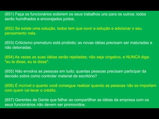 (651) Faça os funcionários exibirem os seus trabalhos uns para os outros; todos
serão humilhados e encorajados juntos.
(652) Se existe uma solução, todos tem que ouvir a solução e adicionar o seu
pensamento nela.
(653) Criticismo prematuro está proibido; as novas idéias precisam ser maturadas e
não detonadas.
(654) As vezes as suas idéias serão rejeitadas; não seja vingativo, e NUNCA diga:
"eu te disse, eu te disse".
(655) Não envolva as pessoas em tudo; quantas pessoas precisam participar da
decisão sobre como controlar material de escritório?
(656) É incrível o quanto você consegue realizar quando as pessoas não se importam
com quem vai levar o crédito.
(657) Gerentes de Gente que falhar ao compartilhar as idéias da empresa com os
seus funcionários não devem ser promovidos.
 