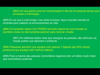 (664) Um dos piores erros em comunicação é não dar às pessoas tempo para
processar a informação.
(665) Eu sei que é meio brega, mas ainda funciona: faça a reunião mensal na
empresa para celebrar os aniversariantes do mês.
(666) Os fumantes voltam com TESÃO renovado depois de uma fumada no
escritório; deixe os não-fumantes pararem para renovar o tesão.
(667) Os melhores fazem mais que energizar as pessoas, eles eliminam as
maçãs podres que detonam o ambiente.
(668) Pesquisas apontam que equipes com apenas 1 babaca são 40% menos
produtivas que equipes sem nenhum babaca.
(669) Para a maioria das pessoas comentários negativos tem um efeito muito maior
que comentários positivos.
 