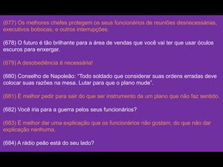 (677) Os melhores chefes protegem os seus funcionários de reuniões desnecessárias,
executivos bobocas, e outros interrupções.
(678) O futuro é tão brilhante para a área de vendas que você vai ter que usar óculos
escuros para enxergar.
(679) A desobediência é necessária!
(680) Conselho de Napoleão: “Todo soldado que considerar suas ordens erradas deve
colocar suas razões na mesa. Lutar para que o plano mude”.
(681) É melhor pedir para sair do que ser instrumento de um plano que não faz sentido.
(682) Você iria para a guerra pelos seus funcionários?
(683) É melhor dar uma explicação que os funcionários não gostam, do que não dar
explicação nenhuma.
(684) A rádio peão está do seu lado?
 