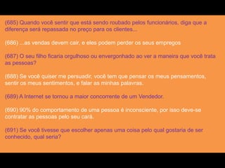 (685) Quando você sentir que está sendo roubado pelos funcionários, diga que a
diferença será repassada no preço para os clientes...
(686) ...as vendas devem cair, e eles podem perder os seus empregos
(687) O seu filho ficaria orgulhoso ou envergonhado ao ver a maneira que você trata
as pessoas?
(688) Se você quiser me persuadir, você tem que pensar os meus pensamentos,
sentir os meus sentimentos, e falar as minhas palavras.
(689) A Internet se tornou a maior concorrente de um Vendedor.
(690) 90% do comportamento de uma pessoa é inconsciente, por isso deve-se
contratar as pessoas pelo seu cará.
(691) Se você tivesse que escolher apenas uma coisa pelo qual gostaria de ser
conhecido, qual seria?
 