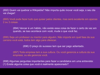 (692) Quem vai quebrar a Wikipédia? Não importa quão inovar você seja, o seu dia
vai chegar!
(693) Você pode fazer tudo que quiser pelos clientes, mas será excelente em apenas
2 ou 3 coisas.
(694) Vencer é um hábito, não existe essa coisa de fazer o certo de vez em
quando, se isso acontece com você, mude o que você faz.
(695) Seja um professor ou mentor para alguém. Não importa em qual fase da sua
carreira você está, todos tem algo para oferecer.
(696) O preço do sucesso tem que ser pago adiantado.
(697) Toda empresa tem a sua cultura. Ou você gerencia a cultura da sua
empresa, ou ela gerencia você.
(698) Algumas perguntas importantes para fazer a candidatos em uma entrevista:
(1) Existe alguma coisa que você é realmente apaixonado?
 